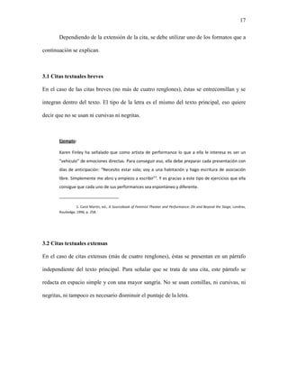 17


       Dependiendo de la extensión de la cita, se debe utilizar uno de los formatos que a

continuación se explican.



3.1 Citas textuales breves

En el caso de las citas breves (no más de cuatro renglones), éstas se entrecomillan y se

integran dentro del texto. El tipo de la letra es el mismo del texto principal, eso quiere

decir que no se usan ni cursivas ni negritas.



       Ejemplo:

       Karen Finley ha señalado que como artista de performance lo que a ella le interesa es ser un
       “vehículo” de emociones directas. Para conseguir eso, ella debe preparar cada presentación con
       días de anticipación: “Necesito estar sola; voy a una habitación y hago escritura de asociación
       libre. Simplemente me abro y empiezo a escribir”¹. Y es gracias a este tipo de ejercicios que ella
       consigue que cada uno de sus performances sea espontáneo y diferente.
       _______________________

                 1. Carol Martin, ed., A Sourcebook of Feminist Theater and Performance: On and Beyond the Stage, Londres,
       Routledge, 1996, p. 258.




3.2 Citas textuales extensas

En el caso de citas extensas (más de cuatro renglones), éstas se presentan en un párrafo

independiente del texto principal. Para señalar que se trata de una cita, este párrafo se

redacta en espacio simple y con una mayor sangría. No se usan comillas, ni cursivas, ni

negritas, ni tampoco es necesario disminuir el puntaje de la letra.
 