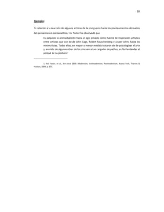 18

Ejemplo:

En relación a la reacción de algunos artistas de la postguerra hacia los planteamientos derivados
del pensamiento psicoanalítico, Hal Foster ha observado que
         Es palpable la animadversión hacia el ego privado como fuente de inspiración artística
         entre artistas que van desde John Cage, Robert Rauschenberg y Jasper Johns hasta los
         minimalistas. Todos ellos, en mayor o menor medida trataron de de-psicologizar el arte
         y, en vista de algunas obras de los cincuenta tan cargadas de pathos, es fácil entender el
         porqué de su postura¹.
_______________________

          1. Hal Foster, et al., Art since 1900: Modernism, Antimodernism, Postmodernism, Nueva York, Thames &
Hudson, 2004, p. 671.
 