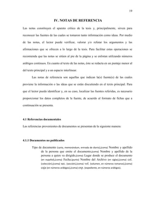 19


                            IV. NOTAS DE REFERENCIA

Las notas constituyen el aparato crítico de la tesis y, principalmente, sirven para

reconocer las fuentes de las cuales se tomaron tanto información como ideas. Por medio

de las notas, el lector puede verificar, valorar y/o refutar los argumentos y las

afirmaciones que se ofrecen a lo largo de la tesis. Para facilitar estas operaciones se

recomienda que las notas se sitúen al pie de la página y se enlistan utilizando números

arábigos continuos. En cuanto al texto de las notas, éste se redacta en un puntaje menor al

del texto principal y a un espacio interlinear.

       Las notas de referencia son aquellas que indican la(s) fuente(s) de las cuales

proviene la información o las ideas que se están discutiendo en el texto principal. Para

que el lector pueda identificar y, en su caso, localizar las fuentes referidas, es necesario

proporcionar los datos completos de la fuente, de acuerdo al formato de fichas que a

continuación se presenta.



4.1 Referencias documentales

Las referencias provenientes de documentos se presentan de la siguiente manera:



4.1.1 Documentos no publicados

       Tipo de documento (carta, memorándum, entrada de diario),(coma) Nombre y apellido
              de la persona que emite el documento,(coma) Nombre y apellido de la
              persona a quien va dirigido,(coma) Lugar donde se produce el documento
              (en español),(coma) Fecha.(punto) Nombre del Archivo (en siglas),(coma) col.
              (colección),(coma) sec. (sección),(coma) vol. (volumen, en números romanos),(coma)
              caja (en números arábigos),(coma) exp. (expediente, en números arábigos).
 