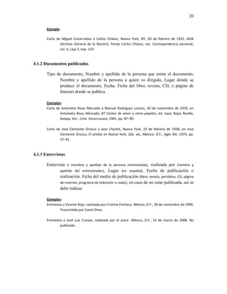 20

       Ejemplo:

       Carta de Miguel Covarrubias a Carlos Chávez, Nueva York, NY, 20 de febrero de 1925. AGN
               (Archivo General de la Nación), Fondo Carlos Chávez, sec. Correspondencia personal,
               vol. V, caja 3, exp. 119.


4.1.2 Documentos publicados

       Tipo de documento, Nombre y apellido de la persona que emite el documento,
             Nombre y apellido de la persona a quien va dirigido, Lugar donde se
             produce el documento, Fecha. Ficha del libro, revista, CD, o página de
             Internet donde se publica.

       Ejemplos:
       Carta de Antonieta Rivas Mercado a Manuel Rodríguez Lozano, 30 de noviembre de 1929, en
               Antonieta Rivas Mercado, 87 Cartas de amor y otros papeles, ed. Isaac Rojas Rosillo,
               Xalapa, Ver., Univ. Veracruzana, 1981, pp. 87–90.

       Carta de José Clemente Orozco a Jean Charlot, Nueva York, 23 de febrero de 1928, en José
               Clemente Orozco, El artista en Nueva York, 2da. ed., México, D.F., Siglo XXI, 1973, pp.
               37–41.



4.1.3 Entrevistas

       Entrevista a (nombre y apellido de la persona entrevistada), realizada por (nombre y
              apellido del entrevistador), Lugar (en español), Fecha de publicación o
              realización. Ficha del medio de publicación (libro, revista, periódico, CD, página
              de Internet, programa de televisión o radio); en caso de no estar publicada, así se
              debe indicar.

       Ejemplos:
       Entrevista a Vicente Rojo, realizada por Cristina Pacheco. México, D.F., 28 de noviembre de 1999.
                Transmitida por Canal Once.

       Entrevista a José Luis Cuevas, realizada por el autor. México, D.F., 14 de marzo de 2008. No
                publicada.
 