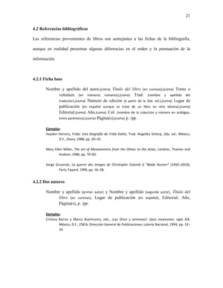 21


4.2 Referencias bibliográficas

Las referencias provenientes de libros son semejantes a las fichas de la bibliografía,

aunque en realidad presentan algunas diferencias en el orden y la puntuación de la

información.



4.2.1 Ficha base

       Nombre y apellido del autor,(coma) Título del libro (en cursivas),(coma) Tomo o
            volumen (en números romanos),(coma) Trad. (nombre y apellido del
            traductor),(coma) Número de edición (a partir de la 2da. ed.),(coma) Lugar de
            publicación (en español aunque se trate de un libro en otro idioma),(coma)
            Editorial,(coma) Año,(coma) Col. (nombre de la colección y número en arábigos,
            entre paréntesis),(coma) Página(s),(coma) p. /pp.

       Ejemplos:
       Hayden Herrera, Frida: Una biografía de Frida Kahlo, Trad. Angelika Scherp, 2da. ed., México,
               D.F., Diana, 1988, pp. 20–35.

       Mary Ellen Miller, The art of Mesoamerica from the Olmec to the Aztec, Londres, Thames and
               Hudson, 1986, pp. 70–82.

       Serge Gruzinski, La guerre des images de Christophe Colomb á “Blade Runner” (1492–2019),
               París, Fayard, 1990, pp. 16–28.


4.2.2 Dos autores

       Nombre y apellido (primer autor) y Nombre y apellido (segundo autor), Título del
            libro (en cursivas), Lugar de publicación (en español), Editorial, Año,
            Página(s), p. /pp.

       Ejemplos:
       Cristina Barros y Marco Buenrostro, eds., ¡Las Once y serenooo!: tipos mexicanos: siglo XIX,
                México, D.F., CNCA, Dirección General de Publicaciones; Lotería Nacional, 1994, pp. 12–
                16.
 