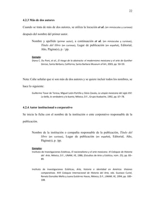 22


4.2.3 Más de dos autores

Cuando se trata de más de dos autores, se utiliza la locución et al. (en minúsculas y cursivas)

después del nombre del primer autor.

       Nombre y apellido (primer autor), a continuación et al. (en minúsculas y cursivas),
            Título del libro (en cursivas), Lugar de publicación (en español), Editorial,
            Año, Página(s), p. / pp.

       Ejemplo:
       Diana C. Du Pont, et al., El riesgo de lo abstracto: el modernismo mexicano y el arte de Gunther
                Gerzso, Santa Bárbara, California, Santa Barbara Museum of Art, 2003, pp. 50–59.




Nota: Cabe señalar que si son más de dos autores y se quiere incluir todos los nombres, se

hace lo siguiente:

       Guillermo Tovar de Teresa, Miguel León-Portilla y Silvio Zavala, La utopía mexicana del siglo XVI:
               Lo bello, lo verdadero y lo bueno, México, D.F., Grupo Azabache, 1992, pp. 67–78.



4.2.4 Autor institucional o corporativo

Se inicia la ficha con el nombre de la institución o ente corporativo responsable de la

publicación.


       Nombre de la institución o compañía responsable de la publicación, Título del
            libro (en cursivas), Lugar de publicación (en español), Editorial, Año,
            Página(s), p. /pp.

       Ejemplos:
       Instituto de Investigaciones Estéticas, El nacionalismo y el arte mexicano. IX Coloquio de Historia
                del Arte, México, D.F., UNAM, IIE, 1986, (Estudios de Arte y Estética, núm. 25), pp. 83–
                89.



       Instituto de Investigaciones Estéticas, Arte, historia e identidad en América: Visiones
                comparativas. XVII Coloquio Internacional de Historia del Arte, eds. Gustavo Curiel,
                Renato González Mello y Juana Gutiérrez Haces, México, D.F., UNAM, IIE, 1994, pp. 100–
                108.
 