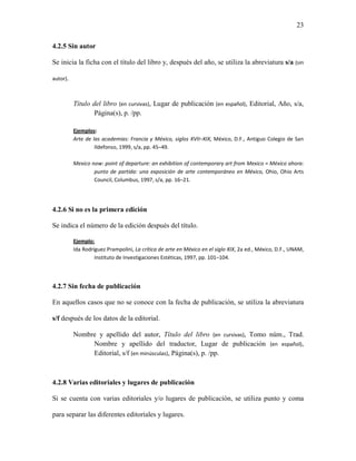 23


4.2.5 Sin autor

Se inicia la ficha con el título del libro y, después del año, se utiliza la abreviatura s/a (sin

autor).



          Título del libro (en cursivas), Lugar de publicación (en español), Editorial, Año, s/a,
                  Página(s), p. /pp.

          Ejemplos:
          Arte de las academias: Francia y México, siglos XVII–XIX, México, D.F., Antiguo Colegio de San
                   Ildefonso, 1999, s/a, pp. 45–49.

          Mexico now: point of departure: an exhibition of contemporary art from Mexico = México ahora:
                  punto de partida: una exposición de arte contemporáneo en México, Ohio, Ohio Arts
                  Council, Columbus, 1997, s/a, pp. 16–21.




4.2.6 Si no es la primera edición

Se indica el número de la edición después del título.

          Ejemplo:
          Ida Rodríguez Prampolini, La crítica de arte en México en el siglo XIX, 2a ed., México, D.F., UNAM,
                   Instituto de Investigaciones Estéticas, 1997, pp. 101–104.




4.2.7 Sin fecha de publicación

En aquellos casos que no se conoce con la fecha de publicación, se utiliza la abreviatura

s/f después de los datos de la editorial.

          Nombre y apellido del autor, Título del libro (en cursivas), Tomo núm., Trad.
               Nombre y apellido del traductor, Lugar de publicación (en español),
               Editorial, s/f (en minúsculas), Página(s), p. /pp.



4.2.8 Varias editoriales y lugares de publicación

Si se cuenta con varias editoriales y/o lugares de publicación, se utiliza punto y coma

para separar las diferentes editoriales y lugares.
 