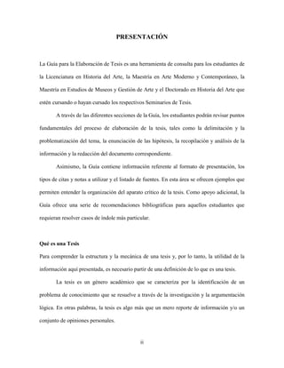 PRESENTACIÓN



La Guía para la Elaboración de Tesis es una herramienta de consulta para los estudiantes de

la Licenciatura en Historia del Arte, la Maestría en Arte Moderno y Contemporáneo, la

Maestría en Estudios de Museos y Gestión de Arte y el Doctorado en Historia del Arte que

estén cursando o hayan cursado los respectivos Seminarios de Tesis.

       A través de las diferentes secciones de la Guía, los estudiantes podrán revisar puntos

fundamentales del proceso de elaboración de la tesis, tales como la delimitación y la

problematización del tema, la enunciación de las hipótesis, la recopilación y análisis de la

información y la redacción del documento correspondiente.

       Asimismo, la Guía contiene información referente al formato de presentación, los

tipos de citas y notas a utilizar y el listado de fuentes. En esta área se ofrecen ejemplos que

permiten entender la organización del aparato crítico de la tesis. Como apoyo adicional, la

Guía ofrece una serie de recomendaciones bibliográficas para aquellos estudiantes que

requieran resolver casos de índole más particular.



Qué es una Tesis

Para comprender la estructura y la mecánica de una tesis y, por lo tanto, la utilidad de la

información aquí presentada, es necesario partir de una definición de lo que es una tesis.

       La tesis es un género académico que se caracteriza por la identificación de un

problema de conocimiento que se resuelve a través de la investigación y la argumentación

lógica. En otras palabras, la tesis es algo más que un mero reporte de información y/o un

conjunto de opiniones personales.


                                              ii
 