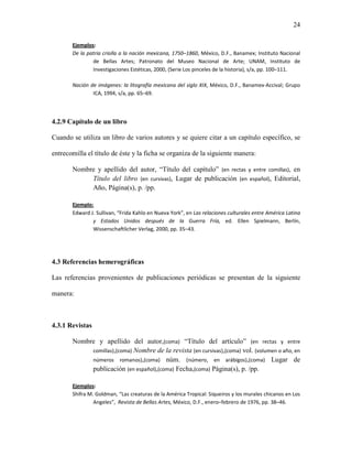 24

       Ejemplos:
       De la patria criolla a la nación mexicana, 1750–1860, México, D.F., Banamex; Instituto Nacional
               de Bellas Artes; Patronato del Museo Nacional de Arte; UNAM, Instituto de
               Investigaciones Estéticas, 2000, (Serie Los pinceles de la historia), s/a, pp. 100–111.

       Nación de imágenes: la litografía mexicana del siglo XIX, México, D.F., Banamex-Accival; Grupo
               ICA, 1994, s/a, pp. 65–69.




4.2.9 Capítulo de un libro

Cuando se utiliza un libro de varios autores y se quiere citar a un capítulo específico, se

entrecomilla el título de éste y la ficha se organiza de la siguiente manera:

       Nombre y apellido del autor, “Título del capítulo” (en rectas y entre comillas), en
            Título del libro (en cursivas), Lugar de publicación (en español), Editorial,
            Año, Página(s), p. /pp.

       Ejemplo:
       Edward J. Sullivan, “Frida Kahlo en Nueva York”, en Las relaciones culturales entre América Latina
               y Estados Unidos después de la Guerra Fría, ed. Ellen Spielmann, Berlín,
               Wissenschaftlicher Verlag, 2000, pp. 35–43.




4.3 Referencias hemerográficas

Las referencias provenientes de publicaciones periódicas se presentan de la siguiente

manera:



4.3.1 Revistas

       Nombre y apellido del autor,(coma) “Título del artículo” (en rectas y entre
            comillas),(coma) Nombre de la revista (en cursivas),(coma) vol. (volumen o año, en
            números romanos),(coma) núm. (número, en arábigos),(coma) Lugar de
            publicación (en español),(coma) Fecha,(coma) Página(s), p. /pp.

       Ejemplos:
       Shifra M. Goldman, “Las creaturas de la América Tropical: Siqueiros y los murales chicanos en Los
                Angeles”, Revista de Bellas Artes, México, D.F., enero–febrero de 1976, pp. 38–46.
 