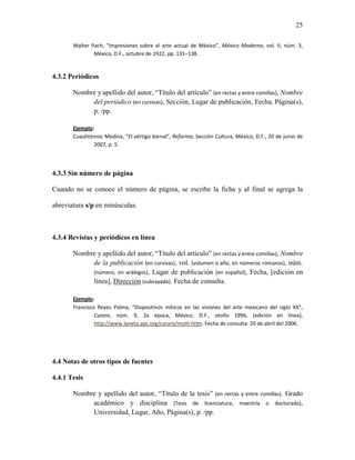 25

       Walter Pach, “Impresiones sobre el arte actual de México”, México Moderno, vol. II, núm. 3,
               México, D.F., octubre de 1922, pp. 131–138.


4.3.2 Periódicos

       Nombre y apellido del autor, “Título del artículo” (en rectas y entre comillas), Nombre
            del periódico (en cursivas), Sección, Lugar de publicación, Fecha, Página(s),
            p. /pp.

       Ejemplo:
       Cuauhtémoc Medina, “El vértigo bienal”, Reforma, Sección Cultura, México, D.F., 20 de junio de
               2007, p. 5.




4.3.3 Sin número de página

Cuando no se conoce el número de página, se escribe la ficha y al final se agrega la

abreviatura s/p en minúsculas.



4.3.4 Revistas y periódicos en línea

       Nombre y apellido del autor, “Título del artículo” (en rectas y entre comillas), Nombre
            de la publicación (en cursivas), vol. (volumen o año, en números romanos), núm.
            (número, en arábigos), Lugar de publicación (en español), Fecha, [edición en
            línea], Dirección (subrayada). Fecha de consulta.

       Ejemplo:
       Francisco Reyes Palma, “Dispositivos míticos en las visiones del arte mexicano del siglo XX”,
                Curare, núm. 9, 2a época, México, D.F., otoño 1996, [edición en línea],
                http://www.laneta.apc.org/curare/myth.htlm. Fecha de consulta: 20 de abril del 2006.




4.4 Notas de otros tipos de fuentes

4.4.1 Tesis

       Nombre y apellido del autor, “Título de la tesis” (en rectas y entre comillas). Grado
            académico y disciplina (Tesis de licenciatura, maestría o doctorado),
            Universidad, Lugar, Año, Página(s), p. /pp.
 
