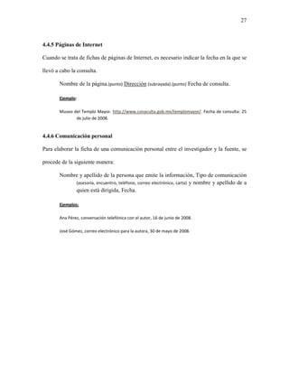 27



4.4.5 Páginas de Internet

Cuando se trata de fichas de páginas de Internet, es necesario indicar la fecha en la que se

llevó a cabo la consulta.

       Nombre de la página.(punto) Dirección (subrayada).(punto) Fecha de consulta.

       Ejemplo:

       Museo del Templo Mayor. http://www.conaculta.gob.mx/templomayor/. Fecha de consulta: 25
              de julio de 2008.


4.4.6 Comunicación personal

Para elaborar la ficha de una comunicación personal entre el investigador y la fuente, se

procede de la siguiente manera:

       Nombre y apellido de la persona que emite la información, Tipo de comunicación
            (asesoría, encuentro, teléfono, correo electrónico, carta) y nombre y apellido de a
            quien está dirigida, Fecha.

       Ejemplos:

       Ana Pérez, conversación telefónica con el autor, 16 de junio de 2008.

       José Gómez, correo electrónico para la autora, 30 de mayo de 2008.
 
