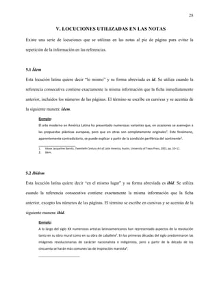 28


                      V. LOCUCIONES UTILIZADAS EN LAS NOTAS

Existe una serie de locuciones que se utilizan en las notas al pie de página para evitar la

repetición de la información en las referencias.



5.1 Ídem

Esta locución latina quiere decir “lo mismo” y su forma abreviada es íd. Se utiliza cuando la

referencia consecutiva contiene exactamente la misma información que la ficha inmediatamente

anterior, incluidos los números de las páginas. El término se escribe en cursivas y se acentúa de

la siguiente manera: ídem.

       Ejemplo:
       El arte moderno en América Latina ha presentado numerosas variantes que, en ocasiones se asemejan a
       las propuestas plásticas europeas, pero que en otras son completamente originales¹. Este fenómeno,
       aparentemente contradictorio, se puede explicar a partir de la condición periférica del continente².
       _______________________
       1.    Véase Jacqueline Barnitz, Twentieth-Century Art of Latin America, Austin, University of Texas Press, 2001, pp. 10–11.
       2.    Ídem.




5.2 Ibídem

Esta locución latina quiere decir “en el mismo lugar” y su forma abreviada es ibíd. Se utiliza

cuando la referencia consecutiva contiene exactamente la misma información que la ficha

anterior, excepto los números de las páginas. El término se escribe en cursivas y se acentúa de la

siguiente manera: ibíd.

       Ejemplo:
       A lo largo del siglo XX numerosos artistas latinoamericanos han representado aspectos de la revolución
       tanto en su obra mural como en su obra de caballete¹. En las primeras décadas del siglo predominaron las
       imágenes revolucionarias de carácter nacionalista e indigenista, pero a partir de la década de los
       cincuenta se harán más comunes las de inspiración marxista².
       _______________________
 