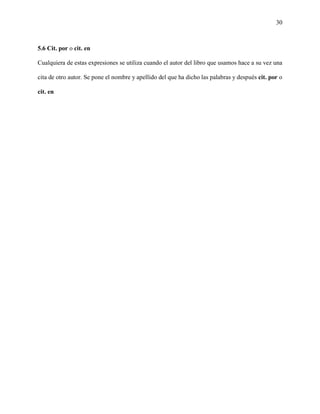 30



5.6 Cit. por o cit. en

Cualquiera de estas expresiones se utiliza cuando el autor del libro que usamos hace a su vez una

cita de otro autor. Se pone el nombre y apellido del que ha dicho las palabras y después cit. por o

cit. en
 