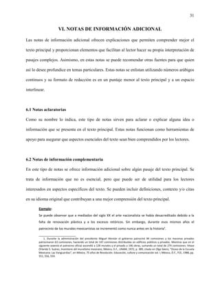 31


                        VI. NOTAS DE INFORMACIÓN ADICIONAL

Las notas de información adicional ofrecen explicaciones que permiten comprender mejor el

texto principal y proporcionan elementos que facilitan al lector hacer su propia interpretación de

pasajes complejos. Asimismo, en estas notas se puede recomendar otras fuentes para que quien

así lo desee profundice en temas particulares. Estas notas se enlistan utilizando números arábigos

continuos y su formato de redacción es en un puntaje menor al texto principal y a un espacio

interlinear.



6.1 Notas aclaratorias

Como su nombre lo indica, este tipo de notas sirven para aclarar o explicar alguna idea o

información que se presenta en el texto principal. Estas notas funcionan como herramientas de

apoyo para asegurar que aspectos esenciales del texto sean bien comprendidos por los lectores.



6.2 Notas de información complementaria

En este tipo de notas se ofrece información adicional sobre algún pasaje del texto principal. Se

trata de información que no es esencial, pero que puede ser de utilidad para los lectores

interesados en aspectos específicos del texto. Se pueden incluir definiciones, contexto y/o citas

en su idioma original que contribuyan a una mejor comprensión del texto principal.

        Ejemplo:
        Se puede observar que a mediados del siglo XX el arte nacionalista se había desacreditado debido a la
        falta de renovación plástica y a los excesos retóricos. Sin embargo, durante esos mismos años el
        patrocinio de los murales mexicanistas se incrementó como nunca antes en la historia¹.
        _______________________
            1. Durante la administración del presidente Miguel Alemán el gobierno patrocinó 84 comisiones y los mecenas privados
        patrocinaron 63 comisiones, haciendo un total de 147 comisiones distribuidas en edificios públicos y privados. Mientras que en el
        siguiente sexenio el patrocino oficial ascendió a 128 murales y el privado a 146 obras, sumando un total de 274 comisiones. Véase
        Orlando S. Suárez, Inventario del muralismo mexicano, México, D.F., UNAM, 1972, p. 389, citado en Olga Sáenz, “Ocaso de la Escuela
        Mexicana: Las Vanguardias”, en México, 75 años de Revolución. Educación, cultura y comunicación vol. I, México, D.F., FCE, 1988, pp.
        551, 556, 559.
 
