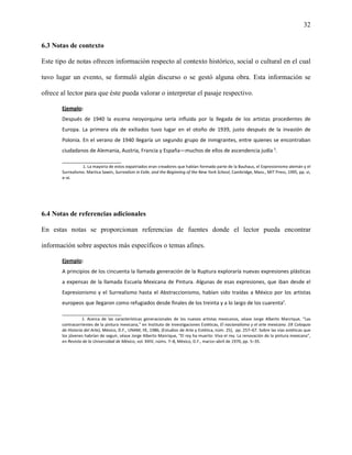 32


6.3 Notas de contexto

Este tipo de notas ofrecen información respecto al contexto histórico, social o cultural en el cual

tuvo lugar un evento, se formuló algún discurso o se gestó alguna obra. Esta información se

ofrece al lector para que éste pueda valorar o interpretar el pasaje respectivo.

       Ejemplo:
       Después de 1940 la escena neoyorquina sería influida por la llegada de los artistas procedentes de
       Europa. La primera ola de exiliados tuvo lugar en el otoño de 1939, justo después de la invasión de
       Polonia. En el verano de 1940 llegaría un segundo grupo de inmigrantes, entre quienes se encontraban
       ciudadanos de Alemania, Austria, Francia y España—muchos de ellos de ascendencia judía ¹.
       _______________________
                 1. La mayoría de estos expatriados eran creadores que habían formado parte de la Bauhaus, el Expresionismo alemán y el
       Surrealismo. Martica Sawin, Surrealism in Exile, and the Beginning of the New York School, Cambridge, Mass., MIT Press, 1995, pp. vi,
       x–xi.




6.4 Notas de referencias adicionales

En estas notas se proporcionan referencias de fuentes donde el lector pueda encontrar

información sobre aspectos más específicos o temas afines.

       Ejemplo:
       A principios de los cincuenta la llamada generación de la Ruptura exploraría nuevas expresiones plásticas
       a expensas de la llamada Escuela Mexicana de Pintura. Algunas de esas expresiones, que iban desde el
       Expresionismo y el Surrealismo hasta el Abstraccionismo, habían sido traídas a México por los artistas
       europeos que llegaron como refugiados desde finales de los treinta y a lo largo de los cuarenta¹.
       _______________________
                  1. Acerca de las características generacionales de los nuevos artistas mexicanos, véase Jorge Alberto Manrique, “Las
       contracorrientes de la pintura mexicana,” en Instituto de Investigaciones Estéticas, El nacionalismo y el arte mexicano. (IX Coloquio
       de Historia del Arte), México, D.F., UNAM, IIE, 1986, (Estudios de Arte y Estética, núm. 25), pp. 257–67. Sobre las vías estéticas que
       los jóvenes habrían de seguir, véase Jorge Alberto Manrique, “El rey ha muerto: Viva el rey. La renovación de la pintura mexicana”,
       en Revista de la Universidad de México, vol. XXIV, núms. 7–8, México, D.F., marzo–abril de 1970, pp. 5–35.
 