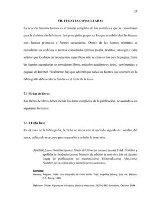 33


                              VII. FUENTES CONSULTADAS

La sección llamada fuentes es el listado completo de los materiales que se consultaron

para la elaboración de la tesis. Los principales grupos en los que se subdividen las fuentes

son: fuentes primarias y fuentes secundarias. Dentro de las fuentes primarias se

consideran los archivos o acervos consultados (prensa escrita, revistas, catálogos); cabe

señalar que los datos de documentos específicos sólo se citan en los pies de página. Entre

las fuentes secundarias se consideran libros, artículos académicos, tesis, conferencias y

páginas de Internet. Finalmente, hay que advertir que todas las fuentes que aparecen en la

bibliografía deben estar referidas en el texto de la tesis.



7.1 Fichas de libros

Las fichas de libros deben incluir los datos completos de la publicación, de acuerdo a los

siguientes formatos:



7.1.1 Ficha base

En el caso de la bibliografía, la ficha se inicia con el apellido seguido del nombre del

autor, utilizando una coma para separarlos y señalar la inversión.



        Apellido,(coma) Nombre.(punto) Título del libro (en cursivas).(punto) Trad. Nombre y
               apellido del traductor,(coma) Número de edición (a partir de la 2da. ed.).(punto)
               Lugar de publicación (en español),(coma) Editorial,(coma) Año,(coma)
               Nombre de la colección y número (entre paréntesis).

        Ejemplos:
        Herrera, Hayden. Frida: Una biografía de Frida Kahlo. Trad. Angelika Scherp, 2da. ed. México,
                 D.F., Diana, 1988.

        Debroise, Olivier. Figuras en el trópico, plástica mexicana, 1920–1940. Barcelona, Océano, 1984.
 