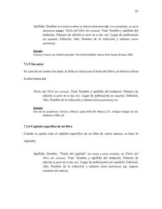 35



       Apellido, Nombre (si el autor es editor se utiliza la abreviatura ed., si es compilador, se usa la
              abreviatura comp.). Título del libro (en cursivas). Trad. Nombre y apellido del
              traductor, Número de edición (a partir de la 2da. ed.). Lugar de publicación
              (en español), Editorial, Año, Nombre de la colección y número (entre
              paréntesis).

       Ejemplo:
       Frascina, Francis, ed. Pollock and after: The Critical Debate. Nueva York, Harper & Row, 1985.


7.1.5 Sin autor

En caso de no contar con autor, la ficha se inicia con el título del libro y al final se utiliza

la abreviatura s/a.



       Título del libro (en cursivas). Trad. Nombre y apellido del traductor, Número de
              edición (a partir de la 2da. ed.). Lugar de publicación (en español), Editorial,
              Año, Nombre de la colección y número (entre paréntesis), s/a.

       Ejemplo:
       Arte de las academias: Francia y México, siglos XVII–XIX. México, D.F., Antiguo Colegio de San
                Ildefonso, 1999, s/a.



7.1.6 Capítulo específico de un libro

Cuando se quiere citar el capítulo específico de un libro de varios autores, se hace lo

siguiente:



        Apellido, Nombre, “Título del capítulo” (en rectas y entre comillas), en Título del
               libro (en cursivas). Trad. Nombre y apellido del traductor, Número de
               edición (a partir de la 2da. ed.). Lugar de publicación (en español), Editorial,
               Año, Nombre de la colección y número (entre paréntesis), pp. (páginas
               completas del capítulo).
 
