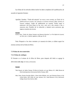 37


        Las fichas de los artículos deben incluir los datos completos de la publicación, de

acuerdo al siguiente formato:



        Apellido, Nombre. “Título del artículo” (en rectas y entre comillas), en Título de la
               publicación (en cursivas), vol. (volumen, en números romanos), núm. (número, en
               números arábigos), Lugar de publicación (en español), Fecha (según la
                publicación, esta fecha puede ser día, mes y año; mes y año; estación y año; o
                solamente año), Nombre de la colección y número (entre paréntesis), pp.
                (páginas completas del artículo).

        Ejemplo:
        Azuela, Alicia. “Public Art, Meyer Schapiro and Mexican Muralism”, en The Oxford Art Journal,
                 vol. XVII, núm. 1, Oxford, Inglaterra, 1994, pp. 55–59.



        Nota: Respecto a las otras variantes y/o ausencia de datos, se deben seguir las

mismas normas de las fichas de libros.



7.3 Fichas de otros materiales

7.3.1 Fichas de catálogos

El formato es el mismo de la ficha de libros, pero después del título se agrega la

abreviatura cat. exp. (en rectas y minúsculas).


        Ejemplo:

        Tibol, Raquel, ed. Rufino Tamayo: 70 Años de Creación, cat. exp. México, D.F., INBA; Museo de
                 Arte Contemporáneo Internacional Rufino Tamayo, 1987.

        Ades, Dawn, Renato González Mello, y Diane Helen Miliotes, eds. José Clemente Orozco in the
                United States, 1927–1934, cat. exp. Hanover, N.H., Hood Museum of Art, Dartmouth
                College; Nueva York, Norton, 2002.
 