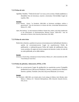 38


7.3.2 Fichas de tesis

       Apellido, Nombre. “Título de la tesis” (en rectas y entre comillas). Grado académico y
              disciplina (Tesis de licenciatura, maestría o doctorado), Universidad, Lugar (en
              español), Año.

       Ejemplos:
       Acosta Romero, Jimena. “La Panadería, 1994-1996: un fenómeno sociológico, estético y
               generacional”. Tesis de licenciatura en Historia del Arte, Universidad Iberoamericana,
               México, D.F., 1999.

       López, Rick Anthony. “Lo más mexicano de México: Popular Arts, Indians, and Urban Intellectuals
                in the Ethnicization of Postrevolutionary National Culture, 1920–1972”. Tesis de
                doctorado en Historia, Yale University, New Haven, EUA, 2001.



7.3.3 Fichas de entrevistas

       Entrevista a (Nombre y apellido de la persona entrevistada),(coma) realizada por (Nombre y
              apellido del entrevistador),(coma) Lugar (en español),(coma) Fecha de
              publicación o realización.(punto) Ficha del medio de publicación (libro,
              revista, periódico, CD, página de Internet, programa de televisión o radio); en caso de
              no estar publicada, así se debe indicar.

       Ejemplo:
       Entrevista a Vicente Rojo, realizada por Cristina Pacheco. México, D.F., 28 de noviembre de 1999.
                Transmitida por Canal Once.



7.3.4 Fichas de películas, videocasetes, DVDs, o CDs

       Título (en cursivas).(punto) Lugar de producción (en español):(dos puntos) Compañía
               productora,(coma) Año.(punto) Productor: (Nombre y apellido).(punto) Director:
               (Nombre y apellido). Formato: (VHS, DVD, CD),(coma) Duración: (en minutos).

       Ejemplo:
       Paul Westheim: 1886-1963: una mirada sobre el arte antiguo de México, Serie Miradas sobre
               México, 3. México, D.F.: Televisión Metropolitana, 1994. Dirección: Eduardo Herrera.
               VHS, 25 min.
 