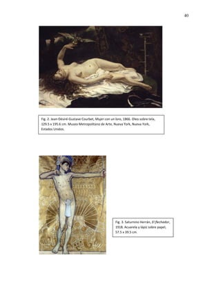 40




Fig. 2. Jean-Désiré-Gustave Courbet, Mujer con un loro, 1866. Oleo sobre tela,
129.5 x 195.6 cm. Museo Metropolitano de Arte, Nueva York, Nueva York,
Estados Unidos.




                                                  Fig. 3. Saturnino Herrán, El flechador,
                                                  1918. Acuarela y lápiz sobre papel,
                                                  57.5 x 39.5 cm.
 