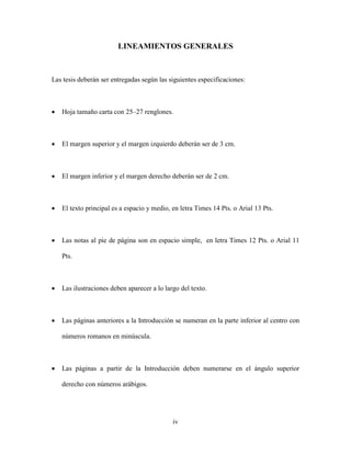 LINEAMIENTOS GENERALES



Las tesis deberán ser entregadas según las siguientes especificaciones:



•   Hoja tamaño carta con 25–27 renglones.



•   El margen superior y el margen izquierdo deberán ser de 3 cm.



•   El margen inferior y el margen derecho deberán ser de 2 cm.



•   El texto principal es a espacio y medio, en letra Times 14 Pts. o Arial 13 Pts.



•   Las notas al pie de página son en espacio simple, en letra Times 12 Pts. o Arial 11

    Pts.



•   Las ilustraciones deben aparecer a lo largo del texto.



•   Las páginas anteriores a la Introducción se numeran en la parte inferior al centro con

    números romanos en minúscula.



•   Las páginas a partir de la Introducción deben numerarse en el ángulo superior

    derecho con números arábigos.




                                             iv
 