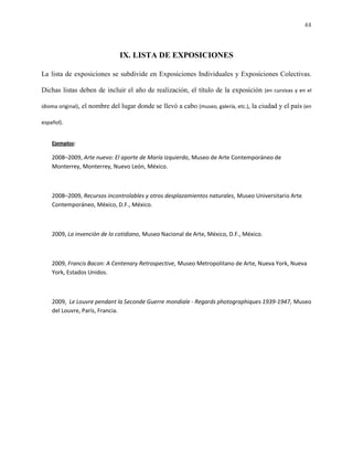 44



                               IX. LISTA DE EXPOSICIONES

La lista de exposiciones se subdivide en Exposiciones Individuales y Exposiciones Colectivas.

Dichas listas deben de incluir el año de realización, el título de la exposición (en cursivas y en el

idioma original), el nombre del lugar donde se llevó a cabo (museo, galería, etc.), la ciudad y el país (en

español).


    Ejemplos:

    2008–2009, Arte nuevo: El aporte de María Izquierdo, Museo de Arte Contemporáneo de
    Monterrey, Monterrey, Nuevo León, México.



    2008–2009, Recursos incontrolables y otros desplazamientos naturales, Museo Universitario Arte
    Contemporáneo, México, D.F., México.



    2009, La invención de lo cotidiano, Museo Nacional de Arte, México, D.F., México.



    2009, Francis Bacon: A Centenary Retrospective, Museo Metropolitano de Arte, Nueva York, Nueva
    York, Estados Unidos.



    2009, Le Louvre pendant la Seconde Guerre mondiale - Regards photographiques 1939-1947, Museo
    del Louvre, París, Francia.
 