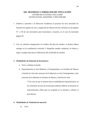 49


               XII. TRÁMITES Y FORMATOS DE TITULACIÓN
                           CENTRO DE CULTURA CASA LAMM
                        LICENCIATURA, MAESTRÍA Y DOCTORADO


1. Elaborar y presentar a la Dirección Académica el proyecto de tesis anexando los

   formatos de registro de tesis y asignación de director de tesis incluidos en las páginas

   47 y 48 de este documento para licenciatura y maestría, en el caso de doctorado

   página 49.



2. Una vez cubiertos íntegramente los créditos del plan de estudios, el alumno deberá

   entregar en la coordinación curricular 3 fotografías tamaño credencial, en blanco y

   negro, en papel mate para la elaboración del certificado de estudios.



3. Modalidades de titulación de licenciatura:

       a. Tesis o catálogo razonado.

       b. Especialización en Arte Moderno y Contemporáneo o en Estudios de Museos

             y Gestión de Arte (dos semestres de la Maestría en Arte Contemporáneo o dos

             semestres de la Maestría en Estudios de Museos y Gestión de Arte)

                    ** En caso de que el alumno elija la modalidad de Especialización, en

                    los seminarios de tesis de licenciatura deberán elaborar un proyecto lo

                    suficientemente sólido para ser aceptado en la maestría y obtener el

                    paso directo.



4. Modalidades de Titulación de maestría:

        a)      Tesis
 