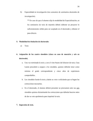 50


     b)   Especialidad en investigación (tres semestres de seminarios doctorales de

          investigación).

             ** En caso de que el alumno elija la modalidad de Especialización, en

             los seminarios de tesis de maestría deberá elaborar un proyecto lo

             suficientemente sólido para ser aceptado en el doctorado y obtener el

             paso directo.



5. Modalidad de titulación de doctorado:

     a)   Tesis



6. Asignación de los cuatro sinodales (cinco en caso de maestría y seis en

   doctorado).

      a. Una vez terminada la tesis y con el visto bueno del director de tesis, Casa

          Lamm procederá a asignar a los sinodales, quienes deberán tener como

          mínimo el grado correspondiente y cinco años de experiencia

          comprobables.

      b. Los sinodales leerán la tesis y darán su voto o solicitarán que se hagan las

          correcciones necesarias.

      c. En el doctorado, el alumno deberá presentar un preexamen ante sus seis

          sinodales quienes dictaminarán las correcciones que deberán hacerse antes

          de dar su voto aprobatorio para imprimir la tesis.



7. Impresión de tesis.
 