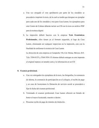 51


      a. Una vez otorgado el voto aprobatorio por parte de los sinodales se

         procederá a imprimir la tesis, de la cual se tendrá que designar un ejemplar

         para cada uno de los sinodales y tres para Casa Lamm; los ejemplares para

         este Centro de Cultura deberán incluir un CD con la tesis en archivo PDF

         para la tesiteca digital.

      b. La impresión deberá hacerse con la empresa Tesis Económicas

         Profesionales, ellos tienen ya el formato requerido, el logo de Casa

         Lamm, eliminando así cualquier imprevisto en la impresión, esto con la

         finalidad de uniformar la tesiteca de Casa Lamm.

         La dirección de esta empresa es Campeche 156, Col. Roma, México, D.F.

         Tels. 5584-8153 y 5564-3954. El alumno deberá entregar en esta imprenta

         el original impreso en tamaño carta y la información en un CD



8. Examen profesional.

      a. Una vez entregados los ejemplares de la tesis, las fotografías, la constancia

         de idioma, la constancia de participación en el coloquio, el recibo de pago

         y en caso de licenciatura la liberación de servicio social se procederá a

         fijar la fecha del examen profesional.

      b. Terminado el examen profesional, Casa Lamm ofrecerá un brindis de

         honor al nuevo licenciado, maestro o doctor.

      c. Presentar recibo de pago de trámites de titulación.
 