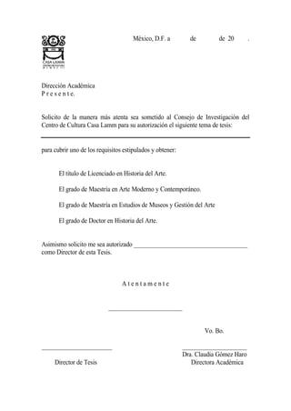 México, D.F. a         de         de 20        .




Dirección Académica
P r e s e n t e.


Solicito de la manera más atenta sea sometido al Consejo de Investigación del
Centro de Cultura Casa Lamm para su autorización el siguiente tema de tesis:


para cubrir uno de los requisitos estipulados y obtener:


       El título de Licenciado en Historia del Arte.

       El grado de Maestría en Arte Moderno y Contemporáneo.

       El grado de Maestría en Estudios de Museos y Gestión del Arte

       El grado de Doctor en Historia del Arte.


Asimismo solicito me sea autorizado _____________________________________
como Director de esta Tesis.



                                 Atentamente


                           ________________________


                                                                  Vo. Bo.

_______________________                                    _____________________
     Nombre y Grado                                        Dra. Claudia Gómez Haro
    Director de Tesis                                         Directora Académica
 