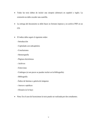 •   Todas las tesis deben de incluir una sinopsis (abstract) en español e inglés. La

    extensión no debe exceder una cuartilla.


•   La entrega del documento se debe hacer en formato impreso y en archivo PDF en un

    CD.



•   El índice debe seguir el siguiente orden:

    - Introducción

    - Capitulado con subcapítulos

    - Conclusiones

    - Hemerografía

    - Páginas electrónicas

    - Archivos

    - Entrevistas

    - Catálogos (si son pocos se pueden incluir en la bibliografía)

    - Bibliografía

    - Índice de láminas o galería de imágenes

    - Anexos o apédices

    - Glosario (si lo hay)


•   Nota: En el caso de licenciatura la tesis puede ser realizada por dos estudiantes.




                                                v
 