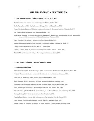 55


                            XIII. BIBLIOGRAFÍA DE CONSULTA

13.1 PROCEDIMIENTOS Y TÉCNICAS DE INVESTIGACIÓN

Blaxter, Loraine, et al. Cómo se hace una investigación. México, Gedisa, 2004.

Booth, Wayne C., et al. The Craft of Research. Chicago, Univ. of Chicago Press, 2003.

Cázares Hernández, Laura, et al. Técnicas actuales de investigación documental. México, Trillas; UAM, 1999.

Eco, Umberto. Cómo se hace una tesis. Barcelona, Gedisa, 1995.

Jurado Rojas, Yolanda. Técnicas de investigación documental: Manual para la elaboración de tesis, monografías,
         ensayos e informes académicos. México, International Thomson, 2002.

López Cano, José Luis. Método e hipótesis científicos. México, Trillas, 2001.

Ramírez, Juan Antonio. Cómo escribir sobre arte y arquitectura. España, Ediciones del Serbal, s/f.

Taborga, Huáscar. Cómo hacer una tesis. México, Grijalbo, 1980.

Tamayo y Tamayo, Mario. El proceso de la investigación científica. México, Limusa, 2005.

Walker, Melissa. Cómo escribir trabajos de investigación. Barcelona, Gedisa, 2005.




13.2 METODOLOGÍAS DE LA HISTORIA DEL ARTE


13.2.1 Bibliografía general

Adams, Laurie Schneider. The Methodologies of Art: An Introduction. Boulder, Colorado, Westview Press, 1996.

Fernández Arenas, José. Teoría y metodología de la historia del arte. Barcelona, Anthropos, 1986.

Fernie, Eric, ed. Art History and its Methods. Londres, Phaidon Press, 1995.

Harris, Jonathan. The New Art History: A Critical Introduction. Londres, Routledge, 2002.

Kultermann, Udo. Historia de la historia del arte: el camino de una ciencia. Madrid, Akal, 1996.

Minor, Vernon Hyde. Art History's History. Englewood Cliffs, N.J., Prentice Hall, 1994.

Nelson, Robert S., y Richard Shiff, eds. Critical Terms for Art History. Chicago, Univ. of Chicago Press, 1996.

Ocampo, Estela, y Martí Peran. Teorías del arte. Barcelona, Icaria, 1998.

Plazaola, Juan. Modelos y teorías de la historia del arte. San Sebastián, Univ. de Deusto, 1987.

Podro, Michael. Los historiadores del arte críticos. Madrid, A. Machado Libros, 2001.

Preziosi, Donald, ed. The Art of Art History: A Critical Anthology. Oxford, Oxford Univ. Press, 1998.
 