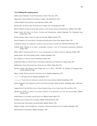 56

13.2.2 Bibliografía complementaria

Adams, Laurie Schneider. Art and Psychoanalysis. Nueva York, Icon, 1993.

Agger, Ben. Cultural Studies Critical Theory. Londres, The Falmer Press, 1992.

Arnheim, Rudolf. El pensamiento visual. Barcelona, Paidós, 1986.

Belting, Hans. Art History after Postmodernism. Chicago, Univ. of Chicago Press, 2003.

Bozal, Valeriano, ed. Historia de las ideas estéticas y de las teorías artísticas contemporáneas. Madrid, Visor, 2000.

Burgin, Victor. The End of Art Theory: Criticism and Postmodernity. Atlantic Highlands, N.J., Humanities Press
         International, 1986.

Bryson, Norman. Visión y pintura: la lógica de la mirada. Madrid, Alianza, 1991.

Bryson, Norman, et al. Visual Theory: Painting and Interpretation, Nueva York, Harper Collins, 1991.

Castelnuovo, Enrico. Arte, industria y revolución: temas de historia social del arte. Barcelona, Península, 1988.

Clifford, James. Dilemas de la cultura: antropología, literatura y arte en la perspectiva posmoderna. Barcelona,
          Gedisa, 1995.

Danto, Arthur C. Después del fin del arte: el arte contemporáneo y el linde de la historia. Barcelona, Paidós, 1999.

During, Simon. The Cultural Studies Reader. Londres, Routledge, 1993.

Eco, Umberto. La estructura ausente. Barcelona, Lumen, 1989.

Featherstone, Mike, ed. Global Culture: Nationalism, Globalization and Modernity. Londres, Sage, 1995.

Hadjinicolaou, Nicos. Historia del arte y lucha de clases. México, Siglo XXI, 1975.

Harrison, Charles, Paul Wood, y Jason Gaiger, eds. Art in Theory, 1900-2000: An Anthology of Changing Ideas.
          Londres, Blackwell, 2002.

Hauser, Arnold. Historia social de la literatura y el arte. Madrid, Guadarrama, 1978.

--------------. Sociología del arte. Madrid, Guadarrama, 1977.

--------------. Teorías del arte: tendencias y métodos de la crítica moderna. Madrid, Guadarrama, 1982.

Krauss, Rosalind E. The Originality and the Avant-Garde and Other Modernist Myths. Cambridge, Mass., MIT Press,
         1986.

Lippard, Lucy R. The Pink Glass Swan: Selected Feminist Essays on Art. Nueva York, The New Press, 1995.

Marchán Fiz, Simón. La estética en la cultura moderna: de la ilustración a la crisis del estructuralismo. Madrid,
        Alianza, 1987.

Nisbet, Robert. La sociología como forma de arte. Madrid, Espasa Calpe, 1979.

Panofsky, Erwin. Estudios sobre iconología. Madrid, Alianza Editorial, 1984.

Picó, Josep, comp. Modernidad y postmodernidad. Madrid, Alianza, 1988.

Pollock, Griselda. Vision and Difference: Femininity, Feminism and Histories of Art. Londres, Routledge, 1988.

Said, Edward W. Orientalismo. Madrid, Libertarias, 1990.
 