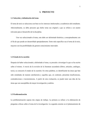 1


                                          I. PROYECTO

1.1 Selección y delimitación del tema


El tema de tesis se selecciona con base en los intereses intelectuales y académicos del estudiante.

Adicionalmente, se debe procurar que dicho tema sea original y que se refiera a un asunto

relevante para el desarrollo de la disciplina.


       Una vez seleccionado el tema, este debe ser delimitado histórica y conceptualmente con

el fin de que pueda ser desarrollado apropiadamente. Entre más específico sea el tema de la tesis,

mayores son las posibilidades de generar conocimiento innovador.




1.2 Estado de la cuestión


Después de haber seleccionado y delimitado el tema, se procede a investigar lo que se ha escrito

sobre el mismo. A través de la revisión de la literatura secundaria (libros, artículos, catálogos,

tesis), se conocerá el estado de la cuestión. En otras palabras, se identificarán las áreas que han

sido estudiadas de manera satisfactoria y aquellas que, en contraste, presentan insuficiencias,

contradicciones e inconsistencias. A partir de esta evaluación, se puede tener una idea de las

áreas que son susceptibles de mayor investigación y análisis.




1.3 Problematización


La problematización supone dos etapas de trabajo. La primera se refiere a la elaboración de

preguntas críticas sobre el tema de la investigación. La segunda consiste en el planteamiento de
 