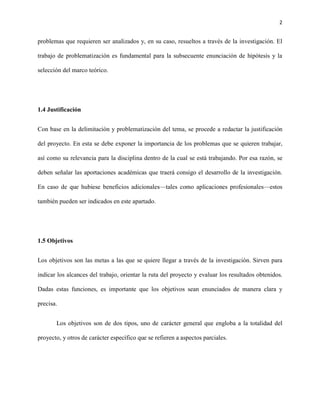 2


problemas que requieren ser analizados y, en su caso, resueltos a través de la investigación. El

trabajo de problematización es fundamental para la subsecuente enunciación de hipótesis y la

selección del marco teórico.




1.4 Justificación


Con base en la delimitación y problematización del tema, se procede a redactar la justificación

del proyecto. En esta se debe exponer la importancia de los problemas que se quieren trabajar,

así como su relevancia para la disciplina dentro de la cual se está trabajando. Por esa razón, se

deben señalar las aportaciones académicas que traerá consigo el desarrollo de la investigación.

En caso de que hubiese beneficios adicionales—tales como aplicaciones profesionales—estos

también pueden ser indicados en este apartado.




1.5 Objetivos


Los objetivos son las metas a las que se quiere llegar a través de la investigación. Sirven para

indicar los alcances del trabajo, orientar la ruta del proyecto y evaluar los resultados obtenidos.

Dadas estas funciones, es importante que los objetivos sean enunciados de manera clara y

precisa.


       Los objetivos son de dos tipos, uno de carácter general que engloba a la totalidad del

proyecto, y otros de carácter específico que se refieren a aspectos parciales.
 