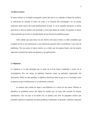 3


1.6 Marco teórico


El marco teórico es el modelo conceptual a partir del cual se va a abordar el objeto de estudio y

se selecciona de acuerdo al tema, así como a la filosofía del investigador. En un primer

momento, dicho marco sirve para problematizar el tema. Y, en un segundo momento, se utiliza

para llevar a cabo un análisis más profundo y crítico del objeto de estudio. En general, el marco

teórico permite que la tesis se inscriba dentro de una discusión académica mayor.


       Cabe señalar que para hacer un uso efectivo del marco teórico se debe considerar que

cualquier teoría es una abstracción y una explicación general sobre un problema o una serie de

problemas. Por esa razón, el marco teórico no se debe usar de manera literal, sino de manera

específica, teniendo en cuenta sus alcances y sus aplicaciones.




1.7 Hipótesis


La hipótesis es la idea principal que el autor de la tesis busca comprobar a través de la

investigación. Por esa razón, la hipótesis funciona como un principio organizador del

documento. Dicho en otras palabras, la hipótesis determina tanto lo que se va a investigar como

la manera en que la información se va a presentar y discutir.


       La manera más común de llegar a una hipótesis es a través de tres pasos. Primero se

identifica un problema acerca del objeto de estudio que no haya sido resuelto de manera

satisfactoria. Una vez que se ha hecho eso, se plantea una serie de preguntas críticas que

permitan explorar la naturaleza de dicho problema. Finalmente, se procede a elaborar respuestas
 