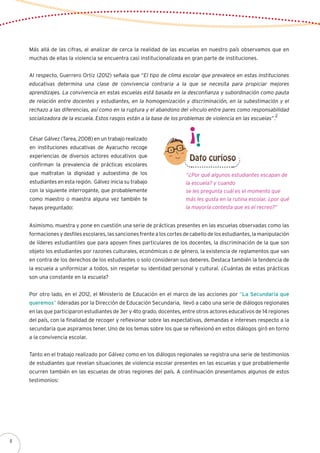 Más allá de las cifras, al analizar de cerca la realidad de las escuelas en nuestro país observamos que en
muchas de ellas la violencia se encuentra casi institucionalizada en gran parte de instituciones.
Al respecto, Guerrero Ortiz (2012) señala que “El tipo de clima escolar que prevalece en estas instituciones
educativas determina una clase de convivencia contraria a la que se necesita para propiciar mejores
aprendizajes. La convivencia en estas escuelas está basada en la desconfianza y subordinación como pauta
de relación entre docentes y estudiantes, en la homogenización y discriminación, en la subestimación y el
rechazo a las diferencias, así como en la ruptura y el abandono del vínculo entre pares como responsabilidad
socializadora de la escuela. Estos rasgos están a la base de los problemas de violencia en las escuelas”.
2
César Gálvez (Tarea, 2008) en un trabajo realizado
en instituciones educativas de Ayacucho recoge
experiencias de diversos actores educativos que
confirman la prevalencia de prácticas escolares
que maltratan la dignidad y autoestima de los
estudiantes en esta región. Gálvez inicia su trabajo
con la siguiente interrogante, que probablemente
como maestro o maestra alguna vez también te
hayas preguntado:
“¿Por qué algunos estudiantes escapan de
la escuela? y cuando
se les pregunta cuál es el momento que
más les gusta en la rutina escolar, ¿por qué
la mayoría contesta que es el recreo?”
Asimismo, muestra y pone en cuestión una serie de prácticas presentes en las escuelas observadas como las
formaciones y desfiles escolares, las sanciones frente a los cortes de cabello de los estudiantes, la manipulación
de líderes estudiantiles que para apoyen fines particulares de los docentes, la discriminación de la que son
objeto los estudiantes por razones culturales, económicas o de género, la existencia de reglamentos que van
en contra de los derechos de los estudiantes o solo consideran sus deberes. Destaca también la tendencia de
la escuela a uniformizar a todos, sin respetar su identidad personal y cultural. ¿Cuántas de estas prácticas
son una constante en la escuela?
Por otro lado, en el 2012, el Ministerio de Educación en el marco de las acciones por “La Secundaria que
queremos” lideradas por la Dirección de Educación Secundaria, llevó a cabo una serie de diálogos regionales
en las que participaron estudiantes de 3er y 4to grado, docentes, entre otros actores educativos de 14 regiones
del país, con la finalidad de recoger y reflexionar sobre las expectativas, demandas e intereses respecto a la
secundaria que aspiramos tener. Uno de los temas sobre los que se reflexionó en estos diálogos giró en torno
a la convivencia escolar.
Tanto en el trabajo realizado por Gálvez como en los diálogos regionales se registra una serie de testimonios
de estudiantes que revelan situaciones de violencia escolar presentes en las escuelas y que probablemente
ocurren también en las escuelas de otras regiones del país. A continuación presentamos algunos de estos
testimonios:
Dato curioso
8
 