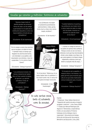 Escuelas que espantan y maltratan: Testimonios de estudiantes
“Quienes llegan tarde al
plantel pierden las primeras
horas de clase y se les obliga
a permanecer en el patio de la
institución educativa; a otros los
hacen desfilar al frente de sus
compañeros”
(Estudiante –IE de Huamanga)*
“Cuando hablamos el quechua,
los profesores nos tratan mal y
a veces hasta nos jalan la oreja,
eso nos duele, nosotras no
tenemos la culpa de nacer
en la chacra”
(Estudiante – IE de Huamanga)*
“Los profesores te dicen: ¡tú
tienes el derecho de hablar!
Pero al final cuando tú hablas,
te ignoran y su opinión
prevalece. O sea, se
contradicen”.
(Estudiante – Diálogo
Huacho)**
“Si te paras te da tu papelito, si
mascas chicle, si te mueves y no
pides permiso para moverte para
allá, te ve que estás masticando
chicle, te bota del aula y te pone
cero”.
(Estudiante – Diálogo Huacho)**
“En mi colegio a veces hay alumnos
que se escapan, se saltan el muro.
Y también hubo un tiempo que
llegaban los alumnos borrachos,
y les llamaban a sus padres y les
expulsaban una semana, o sea, los
suspendían. Y si lo volvía a hacer:
¡fuera!”
(Estudiante – Diálogo Huacho)**
“…cuando un colegio es estricto, a
los padres les genera más confianza.
Porque a veces se van a la chacra,
entonces si ven que hay más disciplina
envían a ese colegio a sus hijos; si se
van como quieren o no tienen ningún
reglamento, entonces como que
tienen un poquito más de carga …”
(Estudiante – Diálogo Tarapoto)**
“Los profesores nos bajan
el autoestima poniéndonos
sobrenombres: chata, gorda,
chuto, burro, cholo, loro, sonso,
inepto, etcétera”.
(Estudiante – IE de Huanta) *
Fuente:
* Citado por César Gálvez Alarcón en
“Hagamos de nuestra escuela un espacio
acogedor y afectivo”. Lima: Tarea; 2008
** Citado por Manuel Rodríguez del
Águila en “Demandas y expectativas
frente a la secundaria: Primeros
hallazgos de los diálogos macro
regionales”. Documento de trabajo.
Dirección de Educación Secundaria;
Ministerio de Educación. Lima, 2012.
Jaque Mate
“A mí me dicen: “Moterosa, tú no
sabes hablar bien el castellano” y
nos hacen sentir mal. A veces me
dan ganas de dejar la escuela.
(Estudiante – IE de
Huamanga)*
En este partido pierde
tanto el estudiante
como la sociedad.
9
 
