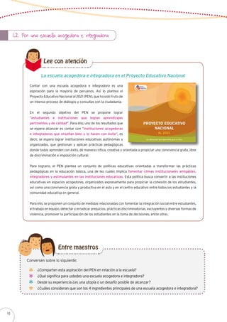 1.2. Por una escuela acogedora e integradora
Contar con una escuela acogedora e integradora es una
aspiración para la mayoría de peruanos. Así lo plantea el
Proyecto Educativo Nacional al 2021 (PEN), que ha sido fruto de
un intenso proceso de diálogos y consultas con la ciudadanía.
En el segundo objetivo del PEN se propone lograr
“estudiantes e instituciones que logran aprendizajes
pertinentes y de calidad”. Para ello, uno de los resultados que
se espera alcanzar es contar con “instituciones acogedoras
e integradoras que enseñan bien y lo hacen con éxito”, es
decir, se espera lograr instituciones educativas autónomas y
organizadas, que gestionan y aplican prácticas pedagógicas
donde todos aprenden con éxito, de manera crítica, creativa y orientada a propiciar una convivencia grata, libre
de discriminación e imposición cultural.
Para lograrlo, el PEN plantea un conjunto de políticas educativas orientadas a transformar las prácticas
pedagógicas en la educación básica, una de las cuales implica fomentar climas institucionales amigables,
integradores y estimulantes en las instituciones educativas. Esta política busca convertir a las instituciones
educativas en espacios acogedores, organizados expresamente para propiciar la cohesión de los estudiantes,
así como una convivencia grata y productiva en el aula y en el centro educativo entre todos los estudiantes y la
comunidad educativa en general.
Para ello, se proponen un conjunto de medidas relacionadas con fomentar la integración social entre estudiantes,
el trabajo en equipo, detectar y erradicar prejuicios, prácticas discriminatorias, excluyentes y diversas formas de
violencia, promover la participación de los estudiantes en la toma de decisiones, entre otras.
La escuela acogedora e integradora en el Proyecto Educativo Nacional
Lee con atención
¿Comparten esta aspiración del PEN en relación a la escuela?
¿Qué significa para ustedes una escuela acogedora e integradora?
Desde su experiencia ¿es una utopía o un desafío posible de alcanzar?
¿Cuáles consideran que son los 4 ingredientes principales de una escuela acogedora e integradora?
Conversen sobre lo siguiente:
Entre maestros
10
 
