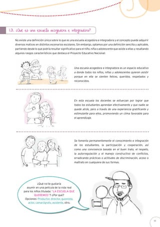 1.3. ¿Qué es una escuela acogedora e integradora?
No existe una definición única sobre lo que es una escuela acogedora e integradora y el concepto puede adquirir
diversos matices en distintos escenarios escolares. Sin embargo, optamos por una definición sencilla y aplicable,
partiendo desde lo que podría resultar significativo para el niño, niña o adolescente que asiste a ellas y resaltando
algunos rasgos característicos que destaca el Proyecto Educativo Nacional:
Una escuela acogedora e integradora es un espacio educativo
a donde todos los niños, niñas y adolescentes quieren asistir
porque en ella se sienten felices, queridos, respetados y
reconocidos.
En esta escuela los docentes se esfuerzan por lograr que
todos los estudiantes aprendan efectivamente y que nadie se
quede atrás, pero a través de una experiencia gratificante y
estimulante para ellos, promoviendo un clima favorable para
el aprendizaje.
Se fomenta permanentemente el conocimiento e integración
de los estudiantes, la participación y cooperación, así
como una convivencia basada en el buen trato, el respeto,
la autorregulación y el manejo constructivo de conflictos,
erradicando prácticas o actitudes de discriminación, acoso o
maltrato en cualquiera de sus formas.
¿Qué rol te gustaría
asumir en una película de la vida real
para los niños titulada: “La escuela que
queremos”? ¿Por qué?
Opciones: Productor, director, guionista,
actor, camarógrafo, asistente, otro.
11
 