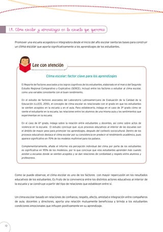 1.4. Clima escolar y aprendizajes en la escuela que queremos
Promover una escuela acogedora e integradora desde el inicio del año escolar sienta las bases para construir
un clima escolar que aporta significativamente a los aprendizajes de los estudiantes.
El Reporte de Factores asociados a los logros cognitivos de los estudiantes, elaborado en el marco del Segundo
Estudio Regional Comparativo y Explicativo (SERCE), incluyó entre los factores a estudiar al clima escolar,
como una variable consistente con el buen rendimiento.
En el estudio de factores asociados del Laboratorio Latinoamericano de Evaluación de la Calidad de la
Educación (LLECE, 2010), el concepto de clima escolar es relacionado con el grado en que los estudiantes
se sienten acogidos en la escuela y en el aula. Para establecerlo, indaga en el caso de 3º grado cómo se
siente el estudiante en la escuela, las relaciones entre los alumnos de una misma aula y los sentimientos que
experimentan en la escuela.
En el caso de 6º grado, indaga sobre la relación entre estudiantes y docentes, así como sobre actos de
violencia en la escuela. El estudio concluye que: «Los procesos educativos al interior de las escuelas son
el ámbito de mayor peso para promover los aprendizajes, después del contexto sociocultural. Dentro de los
procesos educativos destaca el clima escolar por su consistencia en predecir el rendimiento académico, pues
aparece significativo en 70% de los modelos multinivel para los países».
Complementariamente, añade el informe «la percepción individual del clima por parte de los estudiantes
es significativa en 95% de los modelos», por lo que concluye que «los estudiantes aprenden más cuando
asisten a escuelas donde se sienten acogidos y se dan relaciones de cordialidad y respeto entre alumnos y
profesores».
Clima escolar: factor clave para los aprendizajes
Lee con atención
Como se puede observar, el clima escolar es uno de los factores con mayor repercusión en los resultados
educativos de los estudiantes. Es fruto de la convivencia entre los distintos actores educativos al interior de
la escuela y se construye a partir del tipo de relaciones que establecen entre sí.
Un clima escolar basado en relaciones de confianza, respeto, afecto, amistad e integración entre compañeros
de aula, docentes y directores, aporta una relación mutuamente beneficiosa y brinda a los estudiantes
condiciones emocionales que influyen positivamente en su aprendizaje.
12
 