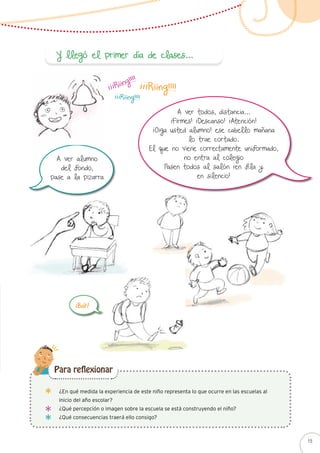 A ver todos, distancia…
¡Firmes! ¡Descanso! ¡Atención!
¡Oiga usted alumno! ese cabello mañana
lo trae cortado.
El que no viene correctamente uniformado,
no entra al colegio
Pasen todos al salón ¡en fila y
en silencio!
¡¡¡Riiing!!!!
¡¡¡Riiing!!!!
¡¡¡Riiing!!!!
A ver alumno
del fondo,
pase a la pizarra
¡Bah!
Y llegó el primer día de clases…
¿En qué medida la experiencia de este niño representa lo que ocurre en las escuelas al
inicio del año escolar?
¿Qué percepción o imagen sobre la escuela se está construyendo el niño?
¿Qué consecuencias traerá ello consigo?
Para reflexionar
15
 