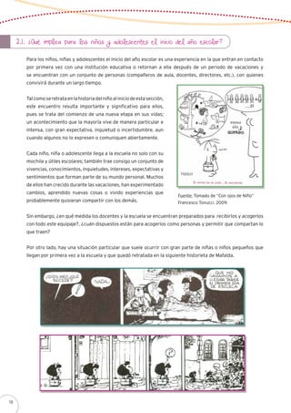 2.1. ¿Qué implica para los niños y adolescentes el inicio del año escolar?
Para los niños, niñas y adolescentes el inicio del año escolar es una experiencia en la que entran en contacto
por primera vez con una institución educativa o retornan a ella después de un periodo de vacaciones y
se encuentran con un conjunto de personas (compañeros de aula, docentes, directores, etc.), con quienes
convivirá durante un largo tiempo.
Talcomoseretrataenlahistoriadelniñoaliniciodeestasección,
este encuentro resulta importante y significativo para ellos,
pues se trata del comienzo de una nueva etapa en sus vidas;
un acontecimiento que la mayoría vive de manera particular e
intensa, con gran expectativa, inquietud o incertidumbre, aun
cuando algunos no lo expresen o comuniquen abiertamente.
Cada niño, niña o adolescente llega a la escuela no solo con su
mochila y útiles escolares; también trae consigo un conjunto de
vivencias, conocimientos, inquietudes, intereses, expectativas y
sentimientos que forman parte de su mundo personal. Muchos
de ellos han crecido durante las vacaciones, han experimentado
cambios, aprendido nuevas cosas o vivido experiencias que
probablemente quisieran compartir con los demás.
Sin embargo, ¿en qué medida los docentes y la escuela se encuentran preparados para recibirlos y acogerlos
con todo este equipaje?, ¿cuán dispuestos están para acogerlos como personas y permitir que compartan lo
que traen?
Por otro lado, hay una situación particular que suele ocurrir con gran parte de niñas o niños pequeños que
llegan por primera vez a la escuela y que quedó retratada en la siguiente historieta de Mafalda.
Fuente: Tomado de “Con ojos de Niño”
Francesco Tonucci. 2009.
16
 