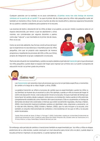 Cualquier parecido con la realidad, no es pura coincidencia. ¿Cuántas veces has sido testigo de escenas
similares en la puerta de un jardín? Y es que el primer día de clases para los niños más pequeños suele ser
también un momento crítico, frente al cual a muchos de ellos les resulta difícil y doloroso separarse físicamente
de sus padres o adultos cuidadores para quedarse en la escuela.
Las escenas de llanto y desolación de los niños al dejar a sus padres, ya sea por miedo a quedarse solos en un
espacio desconocido, por temor a que los abandonen u otras
razones, son consideradas por algunos docentes o padres
como algo “natural” y casi inevitable en el primer día de clases.
Pero no es así.
Como se verá más adelante, hay formas constructivas de hacer
que la experiencia no sea dolorosa o traumática para los niños
pequeños, sino que se propicie esta separación de manera
progresiva y respetando los procesos del niño y niña, sus ritmos
propios de integración al grupo o adaptación a la escuela.
Parte de esta situación de inestabilidad y cambio se explica debido al periodo de transición por el que atraviesan
los niños pequeños cuando dejan el espacio del hogar para ingresar por primera vez a un jardín o programa de
educación inicial o al primer grado de primaria.
Las transiciones son «eventos clave y/o procesos que ocurren en períodos específicos o momentos
de cambio a lo largo de la vida» (Vogler y otros, 2008).
La palabra transición se refiere al proceso de cambio que es experimentado cuando los niños (y
sus familias) se mueven de un escenario a otro. Por ejemplo, cuando un niño se mueve del hogar al
centro de educación inicial, o de la educación inicial a la escuela. Incluye el período de tiempo que
toma hacer tal cambio, desde cualquier visita previa y la instalación, hasta cuando el niño está más
completamente establecido como miembro del nuevo escenario. Éste es usualmente un tiempo de
demandas de desarrollo aceleradas e intensas que están socialmente reguladas. (Dunlop y Fabian,
2002). Una transición implicará múltiples cambios en identidad, roles, relaciones y escenarios en
la vida del niño (Keining, 2002; Griebel y Nielsen, 2002), que no solo incluyen a la escuela, sino
también al conjunto interconectado de contextos o microsistemas en los que el niño y la escuela
están localizados.
Fuente: Texto extraído de: Ames, P.; Rojas, V.; Portugal, T. (2010): Continuidad y respeto por la diversidad: Fortaleciendo las
transiciones tempranas en Perú. Cuadernos sobre Desarrollo Infantil Temprano 56s, Estudios sobre las Transiciones en la
Primera Infancia. La Haya, Países Bajos: Fundación Bernard van Leer.
¿Sabías que?
Sin embargo, este periodo de cambios o transiciones también es experimentado por los niños y niñas en etapas
posteriores de su vida escolar, cuando concluyen un nivel educativo para iniciar otro; es decir, cuando dejan la
escuela primaria e ingresan a la secundaria, o cuando egresan de ella.
17
 