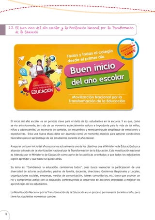 2.2. El buen inicio del año escolar y la Movilización Nacional por la Transformación 	
de la Educación
El inicio del año escolar es un periodo clave para el éxito de los estudiantes en la escuela. Y es que, como
se vio anteriormente, se trata de un momento especialmente valioso e importante para la vida de los niños,
niñas y adolescentes; un escenario de cambios, de encuentros y reencuentros,de despliegue de emociones y
expectativas. Esta una nueva etapa debe ser asumida como un momento propicio para generar condiciones
favorables para el aprendizaje de los estudiantes durante el año escolar.
Asegurar un buen inicio del año escolar es actualmente uno de los objetivos que el Ministerio de Educación busca
alcanzar a través de la Movilización Nacional por la Transformación de la Educación. Esta movilización nacional
es liderada por el Ministerio de Educación como parte de las políticas orientadas a que todos los estudiantes
logren aprender y que nadie se quede atrás.
Su lema es: “Cambiemos la educación, cambiemos todos”, pues busca involucrar la participación de una
diversidad de actores (estudiantes, padres de familia, docentes, directores, Gobiernos Regionales y Locales,
organizaciones sociales, empresas, medios de comunicación, líderes comunitarios, etc.) para que asuman un
rol y compromiso activo con la educación, contribuyendo al desarrollo de acciones orientadas a mejorar los
aprendizajes de los estudiantes.
La Movilización Nacional por la Transformación de la Educación es un proceso permanente durante el año, pero
tiene los siguientes momentos cumbre:
18
 