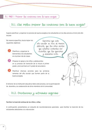 3.1. Paso 1: Preparar las condiciones para la buena acogida
3.1.1.	¿Qué implica preparar las condiciones para la buena acogida?
Supone planificar y organizar el proceso de buena acogida a los estudiantes en los días previos al inicio del año
escolar.
De manera específica, busca lograr los
siguientes objetivos:
Planificar y organizar la
bienvenida a los estudiantes
en el primer día de clases
Preparar el apoyo a los niños y adolescentes
en su proceso de transición de la inicial al primer
grado y de la primaria al 1r grado de secundaria
Planificar diversas acciones para las primeras
semanas del año escolar que formen parte de la
buena acogida.
Queremos que este
año escolar se inicie de manera
diferente, que los niños sientan
que estamos contentos por
recibirlos, que los queremos
y deseamos éxito.
1
2
3
El director de la institución educativa lidera este proceso, con la participación
de docentes y la colaboración de otros miembros de la comunidad.
3.1.2. Orientaciones y actividades sugeridas
Facilitar la inserción exitosa de los niños y niñas
A continuación, presentamos un conjunto de recomendaciones generales para facilitar la inserción de los
estudiantes debutantes a la vida escolar:
24
 