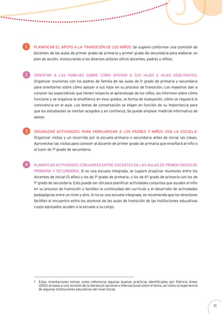 Planificar el apoyo a la transición de los niños: Se sugiere conformar una comisión de
docentes de las aulas de primer grado de primaria y primer grado de secundaria para elaborar un
plan de acción, involucrando a los diversos actores (otros docentes, padres y niños).
1
Organizar actividades para familiarizar a los padres y niños con la escuela:
Organizar visitas y un recorrido por la escuela primaria o secundaria antes de iniciar las clases.
Aprovechar las visitas para conocer al docente de primer grado de primaria que enseñará al niño o
al tutor de 1° grado de secundaria.
3
2 Orientar a las familias sobre cómo apoyar a sus hijos e hijas debutantes:
Organizar reuniones con los padres de familia de las aulas de 1r grado de primaria y secundaria
para orientarlos sobre cómo apoyar a sus hijos en su proceso de transición. Los maestros dan a
conocer las expectativas que tienen respecto al aprendizaje de los niños, les informan sobre cómo
funciona y se organiza la enseñanza en esos grados, la forma de evaluación, cómo se regulará la
convivencia en el aula. Los temas de conversación se eligen en función de su importancia para
que los estudiantes se sientan acogidos y en confianza. Se puede emplear material informativo de
apoyo.
4 Planificar actividades conjuntas entre docentes de las aulas de primer grado de
primaria y secundaria: Si es una escuela integrada, se sugiere propiciar reuniones entre los
docentes de inicial (5 años) y los de 1° grado de primaria, o los de 6° grado de primaria con los de
1° grado de secundaria. Esto puede ser útil para planificar actividades conjuntas que ayuden al niño
en su proceso de transición y faciliten la continuidad del currículo y el desarrollo de actividades
pedagógicas entre un nivel y otro. Si no es una escuela integrada, se recomienda que los directores
faciliten el encuentro entre los alumnos de las aulas de transición de las instituciones educativas
cuyos egresados acuden a la escuela a su cargo.
Estas orientaciones toman como referencia algunas buenas prácticas identificadas por Patricia Ames
(2012) en base a una revisión de la literatura nacional e internacional sobre el tema, así como la experiencia
de algunas instituciones educativas del nivel inicial.
1
25
 