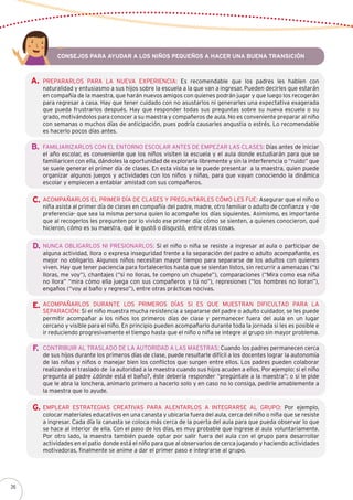 Prepararlos para la nueva experiencia: Es recomendable que los padres les hablen con
naturalidad y entusiasmo a sus hijos sobre la escuela a la que van a ingresar. Pueden decirles que estarán
en compañía de la maestra, que harán nuevos amigos con quienes podrán jugar y que luego los recogerán
para regresar a casa. Hay que tener cuidado con no asustarlos ni generarles una expectativa exagerada
que pueda frustrarlos después. Hay que responder todas sus preguntas sobre su nueva escuela o su
grado, motivándolos para conocer a su maestra y compañeros de aula. No es conveniente preparar al niño
con semanas o muchos días de anticipación, pues podría causarles angustia o estrés. Lo recomendable
es hacerlo pocos días antes.
Familiarizarlos con el entorno escolar antes de empezar las clases: Días antes de iniciar
el año escolar, es conveniente que los niños visiten la escuela y el aula donde estudiarán para que se
familiaricen con ella, dándoles la oportunidad de explorarla libremente y sin la interferencia o “ruido” que
se suele generar el primer día de clases. En esta visita se le puede presentar a la maestra, quien puede
organizar algunos juegos y actividades con los niños y niñas, para que vayan conociendo la dinámica
escolar y empiecen a entablar amistad con sus compañeros.
Consejos para ayudar a los niños pequeños a hacer una buena transición
A.
Acompañarlos el primer día de clases y preguntarles cómo les fue: Asegurar que el niño o
niña asista al primer día de clases en compañía del padre, madre, otro familiar o adulto de confianza y –de
preferencia- que sea la misma persona quien lo acompañe los días siguientes. Asimismo, es importante
que al recogerlos les pregunten por lo vivido ese primer día: cómo se sienten, a quienes conocieron, qué
hicieron, cómo es su maestra, qué le gustó o disgustó, entre otras cosas.
Nunca obligarlos ni presionarlos: Si el niño o niña se resiste a ingresar al aula o participar de
alguna actividad, llora o expresa inseguridad frente a la separación del padre o adulto acompañante, es
mejor no obligarlo. Algunos niños necesitan mayor tiempo para separarse de los adultos con quienes
viven. Hay que tener paciencia para fortalecerlos hasta que se sientan listos, sin recurrir a amenazas (“si
lloras, me voy”), chantajes (“si no lloras, te compro un chupete”), comparaciones (“Mira como esa niña
no llora” “mira cómo ella juega con sus compañeros y tú no”), represiones (“los hombres no lloran”),
engaños (“voy al baño y regreso”), entre otras prácticas nocivas.
Acompañarlos durante los primeros días si es que muestran dificultad para la
separación: Si el niño muestra mucha resistencia a separarse del padre o adulto cuidador, se les puede
permitir acompañar a los niños los primeros días de clase y permanecer fuera del aula en un lugar
cercano y visible para el niño. En principio pueden acompañarlo durante toda la jornada si les es posible e
ir reduciendo progresivamente el tiempo hasta que el niño o niña se integre al grupo sin mayor problema.
Contribuir al traslado de la autoridad a las maestras: Cuando los padres permanecen cerca
de sus hijos durante los primeros días de clase, puede resultarle difícil a los docentes lograr la autonomía
de las niñas y niños o manejar bien los conflictos que surgen entre ellos. Los padres pueden colaborar
realizando el traslado de la autoridad a la maestra cuando sus hijos acuden a ellos. Por ejemplo: si el niño
pregunta al padre ¿dónde está el baño?, éste debería responder “pregúntale a la maestra”; o si le pide
que le abra la lonchera, animarlo primero a hacerlo solo y en caso no lo consiga, pedirle amablemente a
la maestra que lo ayude.
Emplear estrategias creativas para alentarlos a integrarse al grupo: Por ejemplo,
colocar materiales educativos en una canasta y ubicarla fuera del aula, cerca del niño o niña que se resiste
a ingresar. Cada día la canasta se coloca más cerca de la puerta del aula para que pueda observar lo que
se hace al interior de ella. Con el paso de los días, es muy probable que ingrese al aula voluntariamente.
Por otro lado, la maestra también puede optar por salir fuera del aula con el grupo para desarrollar
actividades en el patio donde está el niño para que al observarlos de cerca jugando y haciendo actividades
motivadoras, finalmente se anime a dar el primer paso e integrarse al grupo.
B.
C.
D.
E.
F.
G.
26
 