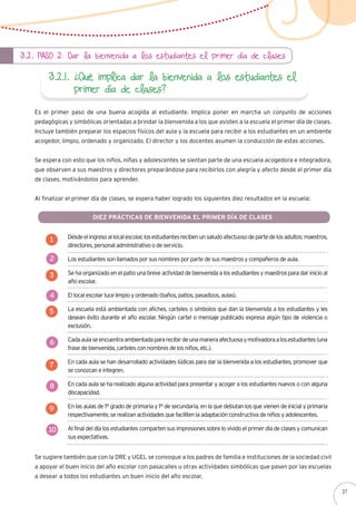 3.2. Paso 2: Dar la bienvenida a los estudiantes el primer día de clases
3.2.1. ¿Qué implica dar la bienvenida a los estudiantes el
primer día de clases?
Es el primer paso de una buena acogida al estudiante. Implica poner en marcha un conjunto de acciones
pedagógicas y simbólicas orientadas a brindar la bienvenida a los que asisten a la escuela el primer día de clases.
Incluye también preparar los espacios físicos del aula y la escuela para recibir a los estudiantes en un ambiente
acogedor, limpio, ordenado y organizado. El director y los docentes asumen la conducción de estas acciones.
Se espera con esto que los niños, niñas y adolescentes se sientan parte de una escuela acogedora e integradora,
que observen a sus maestros y directores preparándose para recibirlos con alegría y afecto desde el primer día
de clases, motivándolos para aprender.
Al finalizar el primer día de clases, se espera haber logrado los siguientes diez resultados en la escuela:
Desdeelingresoallocalescolar,losestudiantesrecibenunsaludoafectuosodepartedelosadultos:maestros,
directores, personal administrativo o de servicio.
Los estudiantes son llamados por sus nombres por parte de sus maestros y compañeros de aula.
Se ha organizado en el patio una breve actividad de bienvenida a los estudiantes y maestros para dar inicio al
año escolar.
El local escolar luce limpio y ordenado (baños, patios, pasadizos, aulas).
La escuela está ambientada con afiches, carteles o símbolos que dan la bienvenida a los estudiantes y les
desean éxito durante el año escolar. Ningún cartel o mensaje publicado expresa algún tipo de violencia o
exclusión.
Cadaaulaseencuentraambientadapararecibirdeunamaneraafectuosaymotivadoraalosestudiantes(una
frase de bienvenida, carteles con nombres de los niños, etc.).
En cada aula se han desarrollado actividades lúdicas para dar la bienvenida a los estudiantes, promover que
se conozcan e integren.
En cada aula se ha realizado alguna actividad para presentar y acoger a los estudiantes nuevos o con alguna
discapacidad.
En las aulas de 1° grado de primaria y 1° de secundaria, en la que debutan los que vienen de inicial y primaria
respectivamente, se realizan actividades que faciliten la adaptación constructiva de niños y adolescentes.
Al final del día los estudiantes comparten sus impresiones sobre lo vivido el primer día de clases y comunican
sus expectativas.
Se sugiere también que con la DRE y UGEL se convoque a los padres de familia e instituciones de la sociedad civil
a apoyar el buen inicio del año escolar con pasacalles u otras actividades simbólicas que pasen por las escuelas
a desear a todos los estudiantes un buen inicio del año escolar.
Diez prácticas de bienvenida el primer día de clases
1
2
3
4
5
6
7
8
9
10
27
 