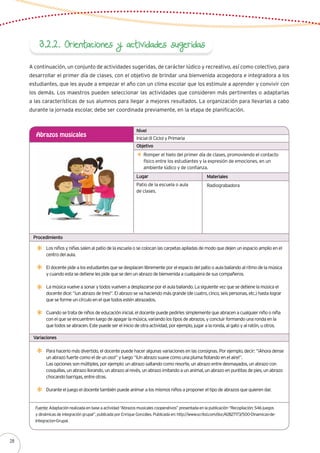 3.2.2. Orientaciones y actividades sugeridas
A continuación, un conjunto de actividades sugeridas, de carácter lúdico y recreativo, así como colectivo, para
desarrollar el primer día de clases, con el objetivo de brindar una bienvenida acogedora e integradora a los
estudiantes, que les ayude a empezar el año con un clima escolar que los estimule a aprender y convivir con
los demás. Los maestros pueden seleccionar las actividades que consideren más pertinentes o adaptarlas
a las características de sus alumnos para llegar a mejores resultados. La organización para llevarlas a cabo
durante la jornada escolar, debe ser coordinada previamente, en la etapa de planificación.
Inicial (II Ciclo) y Primaria
Abrazos musicales
Romper el hielo del primer día de clases, promoviendo el contacto
físico entre los estudiantes y la expresión de emociones, en un
ambiente lúdico y de confianza.
Los niños y niñas salen al patio de la escuela o se colocan las carpetas apiladas de modo que dejen un espacio amplio en el
centro del aula.
El docente pide a los estudiantes que se desplacen libremente por el espacio del patio o aula bailando al ritmo de la música
y cuando esta se detiene les pide que se den un abrazo de bienvenida a cualquiera de sus compañeros.
La música vuelve a sonar y todos vuelven a desplazarse por el aula bailando. La siguiente vez que se detiene la música el
docente dice: “¡un abrazo de tres!”. El abrazo se va haciendo más grande (de cuatro, cinco, seis personas, etc.) hasta lograr
que se forme un círculo en el que todos estén abrazados.
Cuando se trata de niños de educación inicial, el docente puede pedirles simplemente que abracen a cualquier niño o niña
con el que se encuentren luego de apagar la música, variando los tipos de abrazos, y concluir formando una ronda en la
que todos se abracen. Este puede ser el inicio de otra actividad, por ejemplo, jugar a la ronda, al gato y al ratón, u otros.
Patio de la escuela o aula
de clases.
Radiograbadora
Nivel
Objetivo
Lugar Materiales
Procedimiento
Variaciones
Para hacerlo más divertido, el docente puede hacer algunas variaciones en las consignas. Por ejemplo, decir: “¡Ahora dense
un abrazo fuerte como el de un oso!” y luego “¡Un abrazo suave como una pluma flotando en el aire!”.
Las opciones son múltiples, por ejemplo: un abrazo saltando como resorte, un abrazo entre desmayados, un abrazo con
cosquillas, un abrazo llorando, un abrazo al revés, un abrazo imitando a un animal, un abrazo en puntitas de pies, un abrazo
chocando barrigas, entre otras.
Durante el juego el docente también puede animar a los mismos niños a proponer el tipo de abrazos que quieren dar.
Fuente: Adaptación realizada en base a actividad “Abrazos musicales cooperativos” presentada en la publicación “Recopilación: 546 juegos
y dinámicas de integración grupal”, publicada por Enrique Gonzáles. Publicada en: http://www.scribd.com/doc/42827173/500-Dinamicas-de-
Integracion-Grupal.
28
 