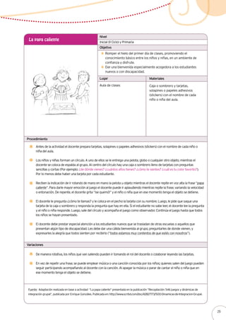 Inicial (II Ciclo) y Primaria
La papa caliente
Romper el hielo del primer día de clases, promoviendo el
conocimiento básico entre los niños y niñas, en un ambiente de
confianza y disfrute.
Dar una bienvenida especialmente acogedora a los estudiantes
nuevos o con discapacidad.
Antes de la actividad el docente prepara tarjetas, solapines o papeles adhesivos (stickers) con el nombre de cada niño o
niña del aula.
Los niños y niñas forman un círculo. A uno de ellos se le entrega una pelota, globo o cualquier otro objeto, mientras el
docente se coloca de espalda al grupo. Al centro del círculo hay una caja o sombrero lleno de tarjetas con preguntas
sencillas y cortas (Por ejemplo: ¿de dónde vienes? ¿cuántos años tienes? ¿cómo te sientes? ¿cuál es tu color favorito?).
Por lo menos debe haber una tarjeta por cada estudiante.
Reciben la indicación de ir rotando de mano en mano la pelota u objeto mientras el docente repite en voz alta la frase “papa
caliente”. Para darle mayor emoción al juego el docente puede ir aplaudiendo mientras repite la frase, variando la velocidad
o entonación. De repente, el docente grita “¡se quemó!” y el niño o niña que en ese momento tenga el objeto se detiene.
El docente le pregunta ¿cómo te llamas? y le coloca en el pecho la tarjeta con su nombre. Luego, le pide que saque una
tarjeta de la caja o sombrero y responda la pregunta que hay en ella. Si el estudiante no sabe leer, el docente lee la pregunta
y el niño o niña responde. Luego, sale del círculo y acompaña el juego como observador. Continúa el juego hasta que todos
los niños se hayan presentado.
El docente debe prestar especial atención a los estudiantes nuevos que se trasladan de otras escuelas o aquellos que
presentan algún tipo de discapacidad. Les debe dar una cálida bienvenida al grupo, preguntarles de donde vienen, y
expresarles la alegría que todos sienten por recibirlo (“todos estamos muy contentos de que estés con nosotros”).
Aula de clases Caja o sombrero y tarjetas,
solapines o papeles adhesivos
(stickers) con el nombre de cada
niño o niña del aula.
Nivel
Objetivo
Lugar Materiales
Procedimiento
Variaciones
De manera rotativa, los niños que van saliendo pueden ir tomando el rol del docente o colaborar leyendo las tarjetas.
En vez de repetir una frase, se puede emplear música o una canción conocida por los niños; quienes salen del juego pueden
seguir participando acompañando al docente con la canción. Al apagar la música o parar de cantar el niño o niña que en
ese momento tenga el objeto se detiene.
Fuente: Adaptación realizada en base a actividad “La papa caliente” presentada en la publicación “Recopilación: 546 juegos y dinámicas de
integración grupal”, publicada por Enrique Gonzáles. Publicada en: http://www.scribd.com/doc/42827173/500-Dinamicas-de-Integracion-Grupal.
29
 