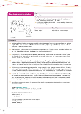 Inicial (II ciclo)
Palomitas o canchitas saltarinas
Recoger conocimientos previos y expectativas de los estudiantes
sobre la experiencia en el Jardín o PRONOEI
Promover un ambiente de confianza y disfrute que aporte al sentido
de pertenencia al grupo.
La primera parte de esta actividad se puede realizar en el patio de la escuela, de preferencia, o en el aula. En ese caso, las
carpetas deben estar dispuestas para facilitar el desplazamiento libre. El docente pegará el dibujo de olla en el medio del
patio o aula donde realizarán la actividad.
El docente le dice a los niños que se imaginen que son “palomitas de maíz” o “canchitas” que se encuentran dentro de una
olla y que para tostarse deben saltar sin parar y con los brazos pegados al cuerpo.
Cada niño saltará en distintas direcciones por el aula haciendo como “palomita o canchita”, pero si en el salto se “pega”
con otra deben seguir saltando juntas, agarrándose de las manos. De esta forma se van creando grupos de palomitas o
canchitas saltarinas por toda el aula.
En un momento el docente se coloca dentro del dibujo de la olla que ha pegado al centro del aula, y empieza a saltar. Les
pide a los niños que se acerquen también a la olla saltando y pegándose si se encuentran con otros. De este modo, más
grupos se van pegando hasta que todos forman una bola gigante de palomitas o canchitas saltarinas en el medio del aula.
En cuanto están todos juntos empiezan a saltar y dar vueltas, o desplazarse por el aula en diferentes sentidos. Entonces, el
docente grita “¡La olla se apagó! ¡Todos echados al piso!” y finaliza la actividad pidiéndoles que respiren para descansar o
haciendo alguna técnica de relajación para que se tranquilicen, luego de haber hecho una actividad intensa de movimiento.
Luego de ello, pasan al aula (en caso de estar en el patio) y los niños y niñas se sientan en sillas alrededor del docente. En
ese momento, el docente conversa con ellos, preguntándoles cómo se sienten, si saben por qué están aquí, qué les han
dicho sus padres al respecto, si ya conocían este lugar, qué les gustaría hacer aquí, entre otras preguntas que considere
importantes este primer día de clases.
Luego, les anima a aprender una canción que aborda el tema de la llegada por primera vez al Jardín. El ritmo se basa en
una canción popular.
Aula de clases Dibujo de olla y masking tape.
Nivel
Objetivo
Lugar Materiales
Procedimiento
Canción: Llegué a mi jardincito
(Ritmo de la canción de la película “Los locos Adams”)
Hoy vine en bicicleta, en tren, en avioneta,
llegue a mi jardincito,
me voy a divertir.
(Coro: con chasquidos o palmas después de cada palabra)
Tarararán, tarararán
tarararán, tarararán.
30
 