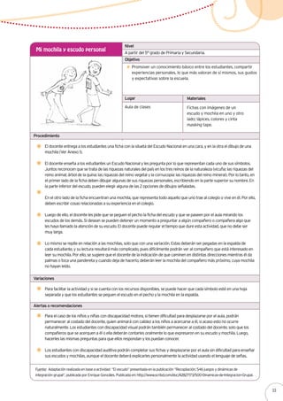 Alertas o recomendaciones
El docente entrega a los estudiantes una ficha con la silueta del Escudo Nacional en una cara, y en la otra el dibujo de una
mochila (Ver Anexo 1).
El docente enseña a los estudiantes un Escudo Nacional y les pregunta por lo que representan cada uno de sus símbolos.
Juntos reconocen que se trata de las riquezas naturales del país en los tres reinos de la naturaleza (vicuña: las riquezas del
reino animal; árbol de la quina: las riquezas del reino vegetal y la cornucopia: las riquezas del reino mineral). Por lo tanto, en
el primer lado de la ficha deben dibujar algunas de sus riquezas personales, escribiendo en la parte superior su nombre. En
la parte inferior del escudo, pueden elegir alguna de las 2 opciones de dibujos señaladas.
En el otro lado de la ficha encuentran una mochila, que representa todo aquello que uno trae al colegio o vive en él. Por ello,
deben escribir cosas relacionadas a su experiencia en el colegio.
Luego de ello, el docente les pide que se peguen el pecho la ficha del escudo y que se paseen por el aula mirando los
escudos de los demás. Si desean se pueden detener un momento a preguntar a algún compañero o compañera algo que
les haya llamado la atención de su escudo. El docente puede regular el tiempo que dure esta actividad, que no debe ser
muy larga.
Lo mismo se repite en relación a las mochilas, solo que con una variación. Estas deberán ser pegadas en la espalda de
cada estudiante, y su lectura resultará más complicado, pues difícilmente podrán ver al compañero que está interesado en
leer su mochila. Por ello, se sugiere que el docente de la indicación de que caminen en distintas direcciones mientras él da
palmas o toca una pandereta y cuando deja de hacerlo, deberán leer la mochila del compañero más próximo, cuya mochila
no hayan leído.
A partir del 5° grado de Primaria y Secundaria.
Mi mochila y escudo personal
Promover un conocimiento básico entre los estudiantes, compartir
experiencias personales, lo que más valoran de sí mismos, sus gustos
y expectativas sobre la escuela.
Aula de clases Fichas con imágenes de un
escudo y mochila en uno y otro
lado; lápices, colores y cinta
masking tape.
Nivel
Objetivo
Lugar Materiales
Procedimiento
Variaciones
Para facilitar la actividad y si se cuenta con los recursos disponibles, se puede hacer que cada símbolo esté en una hoja
separada y que los estudiantes se peguen el escudo en el pecho y la mochila en la espalda.
Fuente: Adaptación realizada en base a actividad “El escudo” presentada en la publicación “Recopilación: 546 juegos y dinámicas de
integración grupal”, publicada por Enrique Gonzáles. Publicada en: http://www.scribd.com/doc/42827173/500-Dinamicas-de-Integracion-Grupal.
Para el caso de los niños y niñas con discapacidad motora, si tienen dificultad para desplazarse por el aula, podrán
permanecer al costado del docente, quien animará con calidez a los niños a acercarse a él, si acaso esto no ocurre
naturalmente. Los estudiantes con discapacidad visual podrán también permanecer al costado del docente, solo que los
compañeros que se acerquen a él o ella deberán contarles oralmente lo que expresaron en su escudo y mochila. Luego,
hacerles las mismas preguntas para que ellos respondan y los puedan conocer.
Los estudiantes con discapacidad auditiva podrán completar sus fichas y desplazarse por el aula sin dificultad para enseñar
sus escudos y mochilas, aunque el docente deberá explicarles personalmente la actividad usando el lenguaje de señas.
33
 