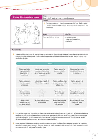 A partir del 5° grado de Primaria y todo Secundaria.
El bingo del primer día de clases
Expresar emociones y experiencias vividas el primer día de clases
y durante vacaciones y promover un conocimiento básico entre los
estudiantes.
El docente fotocopia cartillas de bingo en papel en las que se escriben mensajes para que los estudiantes expresen algunas
emociones y experiencias vividas el primer día de clases, durante las vacaciones y compartan algo sobre sí mismos a los
demás. Por ejemplo:
Alguien que ha ido
de paseo a algún
lugar bonito en
vacaciones.
Aula o patio de la escuela Tarjetas de bingo.
Lapiceros o lápices (1 por
estudiante)
Nivel
Objetivo
Lugar Materiales
Procedimiento
Las carpetas deben estar dispuestas para facilitar el desplazamiento libre. Cuando el docente da la señal los estudiantes se
desplazan en distintas direcciones del aula y empiezan a conversar con distintos compañeros, haciéndoles preguntas que
figuran en el tablero. En cuanto se encuentra a alguien que cumpla con una de ellas, escriben su nombre en el casillero.
Gana el estudiante que llena primero la cartilla completa y grita ¡Bingo!
Luego de esta actividad, es conveniente que el docente converse con los niños, niñas o adolescentes sobre las emociones
que experimentaron antes de venir a clases, las razones de ello, lo que esperan que suceda en el año, lo que esperan de él o
ella como docente, de sus compañeros, entre otras.
BINGO
Alguien que ha sentido
nervios o le ha costado
dormir anoche pensando
en este día.
Alguien que no ha
querido venir a la
escuela.
Alguien que ha crecido
o cambiado físicamente
en vacaciones.
Alguien que espera
encontrar nuevos
amigos(as)
Alguien que le gusta el
fútbol, vóley o básquet.
Alguien que tiene algún
un talento (cantar, bailar,
dibujar, etc.).
Alguien que viene de
otro colegio.
Alguien que espera
encontrar nuevos
amigos(as)
Alguien que tiene
un hermano(a)
pequeño(a)
Alguien que alguna vez
conoció a una persona
famosa
Alguien cuyos
padres vienen de
otra región del país
Alguien a quien le gusta
leer y estudiar
Alguien que se sienta
feliz en este primer
día de clases
Alguien que no le gusta
este primer día de
clases
35
 